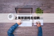 扬中上海伴游纯出雇用(上海伴游雇用月入20)