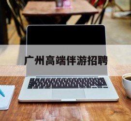 扬中广州高端伴游雇用(广州私家助理伴游雇用)